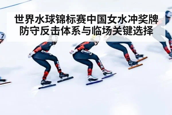 世界水球锦标赛中国女水冲奖牌防守反击体系与临场关键选择